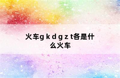 火车g k d g z t各是什么火车